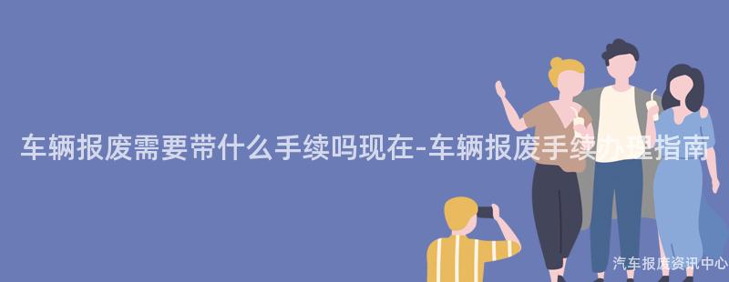 车辆报废需要带什么手续吗现在-车辆报废手续办理指南