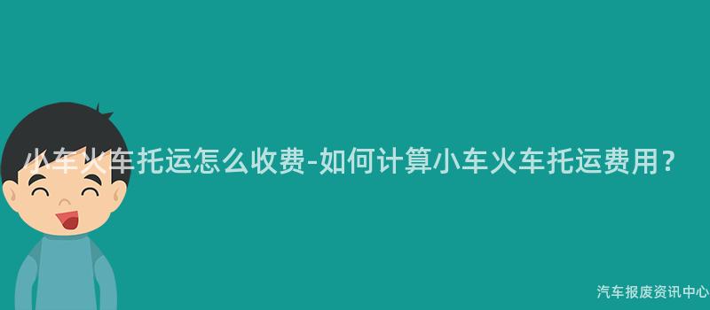 小车火车托运怎么收费-如何计算小车火车托运费用？