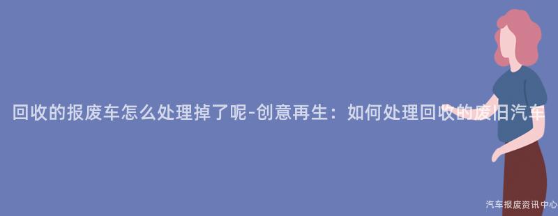 回收的报废车怎么处理掉了呢-创意再生：如何处理回收的废旧汽车
