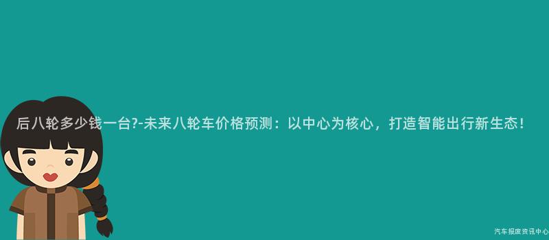 后八轮多少钱一台?-未来八轮车价格预测：以中心为核心，打造智能出行新生态！