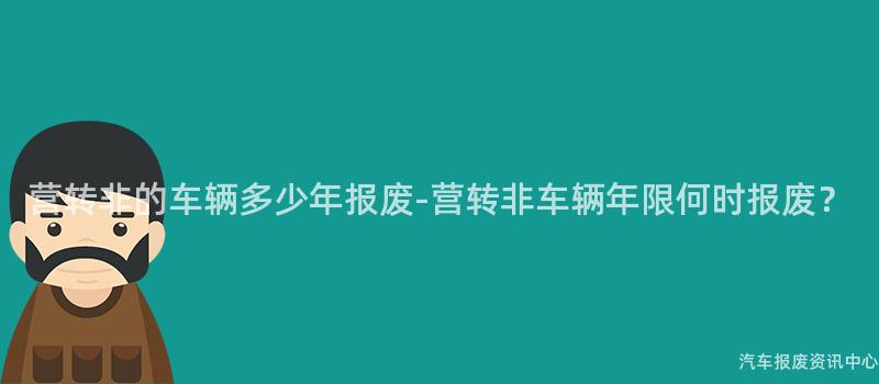 营转非的车辆多少年报废-营转非车辆年限何时报废？