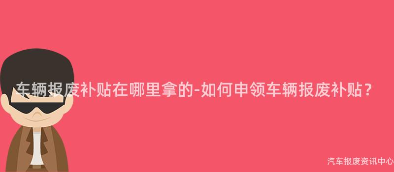车辆报废补贴在哪里拿的-如何申领车辆报废补贴？
