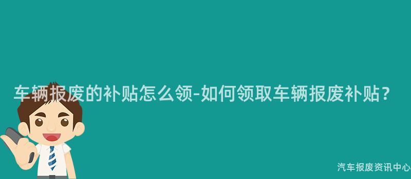 车辆报废的补贴怎么领-如何领取车辆报废补贴？