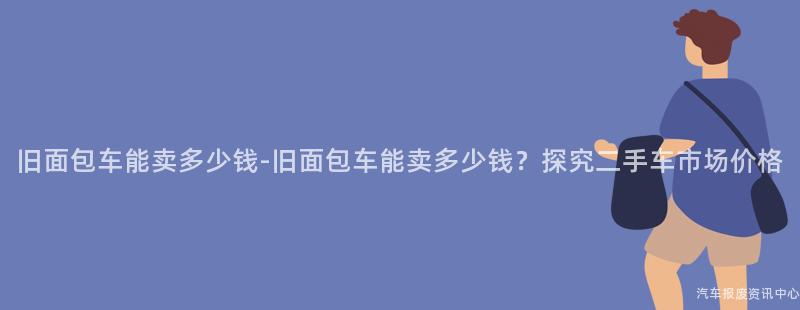 旧面包车能卖多少钱-旧面包车能卖多少钱？探究二手车市场价格