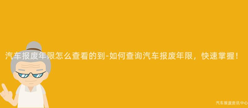 汽车报废年限怎么查看的到-如何查询汽车报废年限，快速掌握！