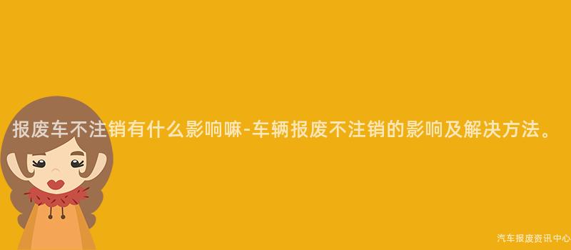 报废车不注销有什么影响嘛-车辆报废不注销的影响及解决方法。