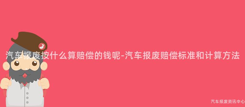 汽车报废按什么算赔偿的钱呢-汽车报废赔偿标准和计算方法