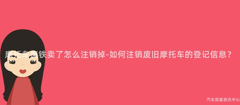 摩托车废铁卖了怎么注销掉-如何注销废旧摩托车的登记信息？