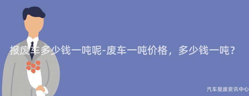 报废车多少钱一吨呢-废车一吨价格，多少钱一吨？