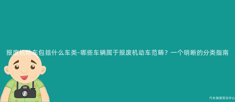 报废机动车包括什么车类-哪些车辆属于报废机动车范畴？一个明晰的分类指南
