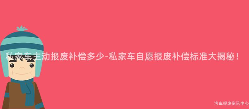 私家车主动报废补偿多少-私家车自愿报废补偿标准大揭秘！