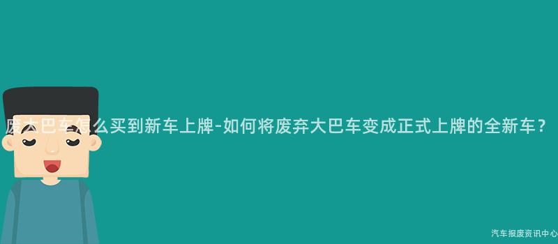废大巴车怎么买到新车上牌-如何将废弃大巴车变成正式上牌的全新车？