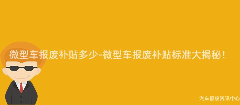 微型车报废补贴多少-微型车报废补贴标准大揭秘！