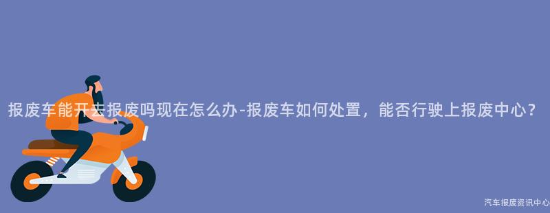 报废车能开去报废吗现在怎么办-报废车如何处置，能否行驶上报废中心？