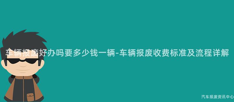 车辆报废好办吗要多少钱一辆-车辆报废收费标准及流程详解