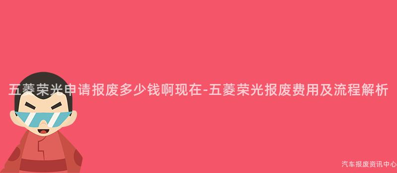 五菱荣光申请报废多少钱啊现在-五菱荣光报废费用及流程解析