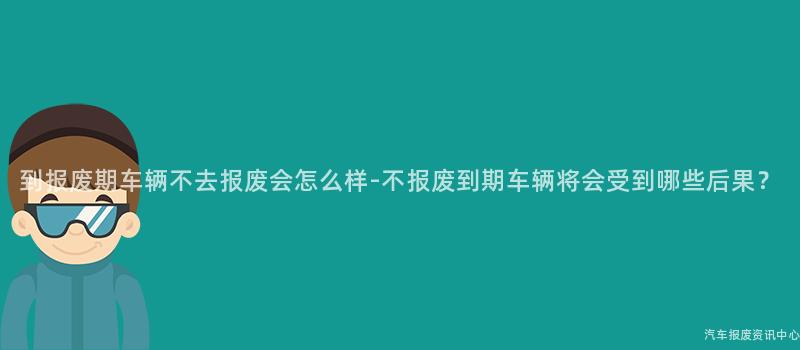 到报废期车辆不去报废会怎么样-不报废到期车辆将会受到哪些后果？
