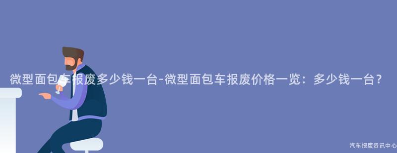 微型面包车报废多少钱一台-微型面包车报废价格一览：多少钱一台？