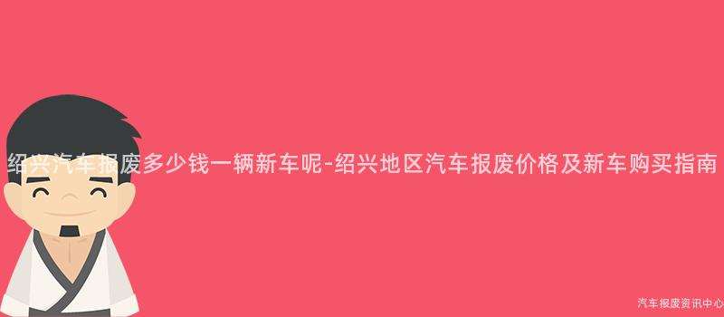 绍兴汽车报废多少钱一辆新车呢-绍兴地区汽车报废价格及新车购买指南