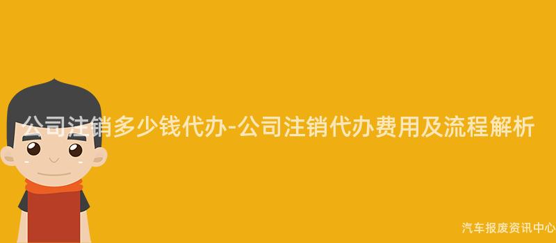 公司注销多少钱代办-公司注销代办费用及流程解析