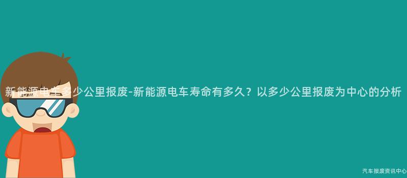 新能源电车多少公里报废-新能源电车寿命有多久？以多少公里报废为中心的分析