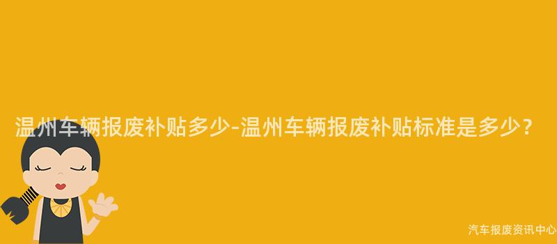 温州车辆报废补贴多少-温州车辆报废补贴标准是多少？