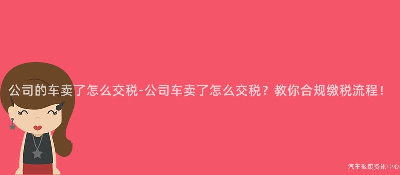 公司的车卖了怎么交税-公司车卖了怎么交税？教你合规缴税流程！