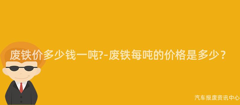 废铁价多少钱一吨?-废铁每吨的价格是多少？