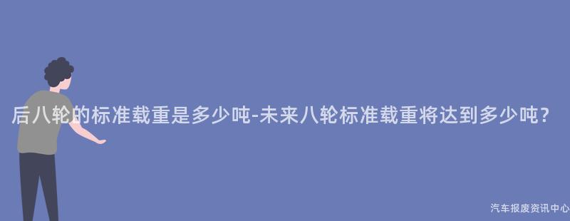 后八轮的标准载重是多少吨-未来八轮标准载重将达到多少吨？