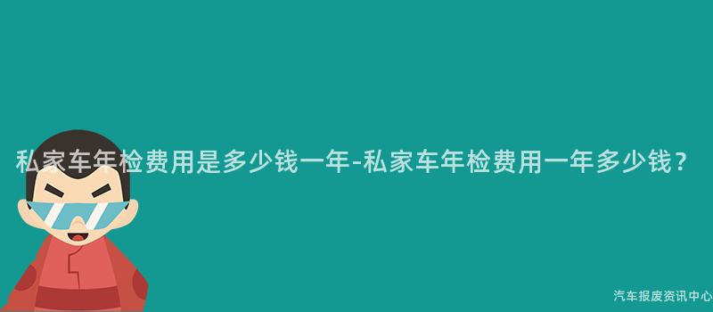 私家车年检费用是多少钱一年-私家车年检费用一年多少钱？