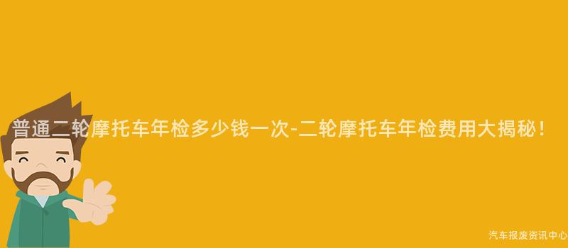 普通二轮摩托车年检多少钱一次-二轮摩托车年检费用大揭秘！