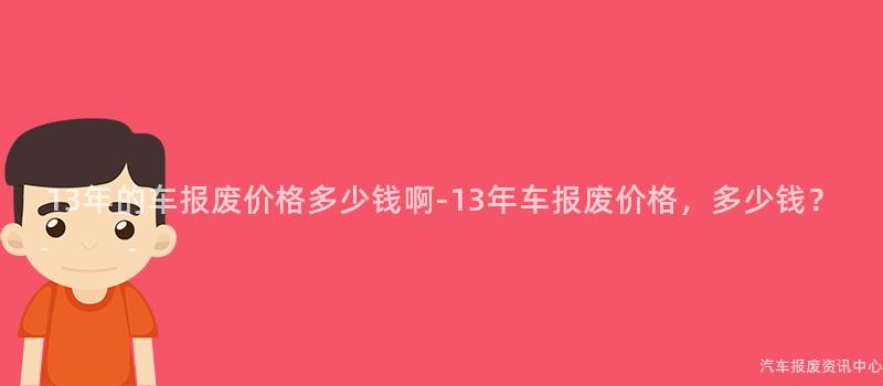 13年的车报废价格多少钱啊-13年车报废价格，多少钱？