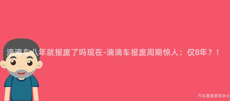 滴滴车八年就报废了吗现在-滴滴车报废周期惊人：仅8年？！