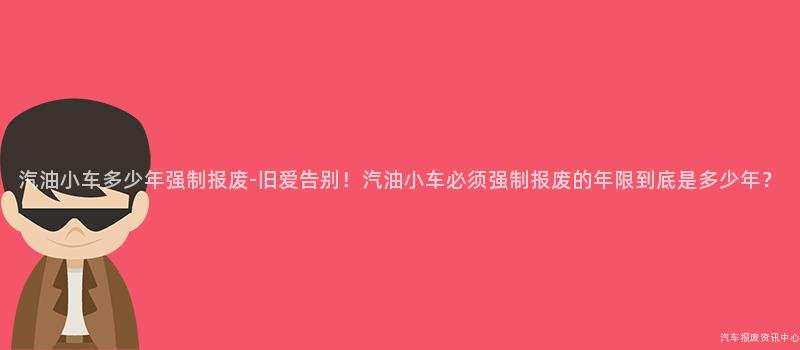 汽油小车多少年强制报废-旧爱告别！汽油小车必须强制报废的年限到底是多少年？