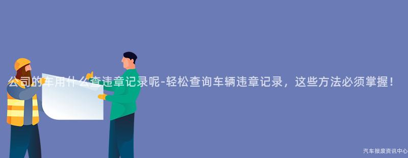 公司的车用什么查违章记录呢-轻松查询车辆违章记录，这些方法必须掌握！