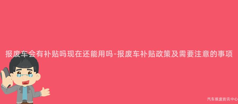 报废车会有补贴吗现在还能用吗-报废车补贴政策及需要注意的事项