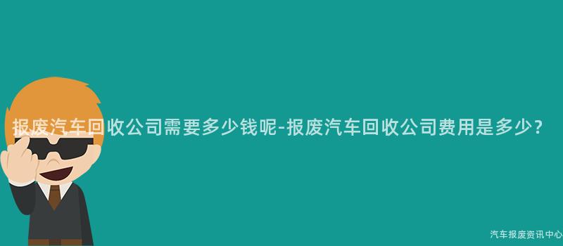 报废汽车回收公司需要多少钱呢-报废汽车回收公司费用是多少？