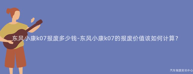 东风小康k07报废多少钱-东风小康k07的报废价值该如何计算？