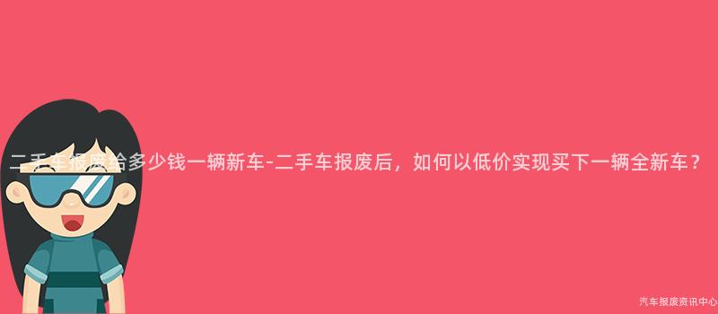 二手车报废给多少钱一辆新车-二手车报废后，如何以低价实现买下一辆全新车？