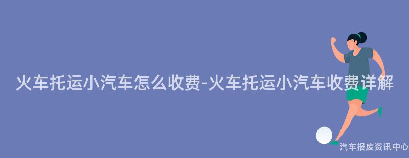 火车托运小汽车怎么收费-火车托运小汽车收费详解