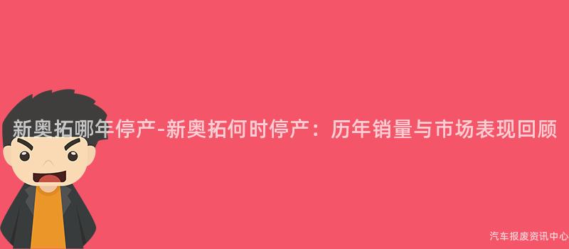 新奥拓哪年停产-新奥拓何时停产：历年销量与市场表现回顾