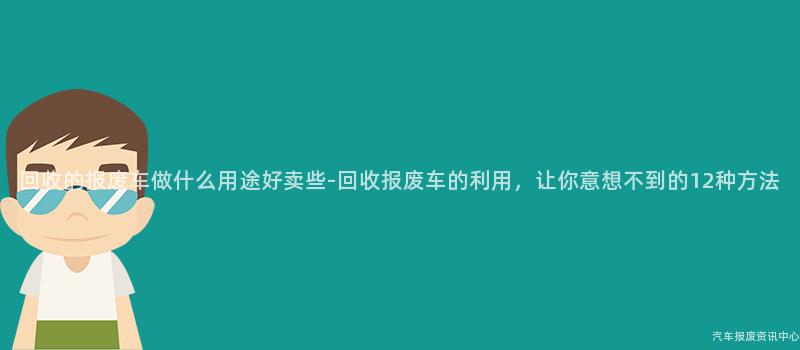 回收的报废车做什么用途好卖些-回收报废车的利用，让你意想不到的12种方法