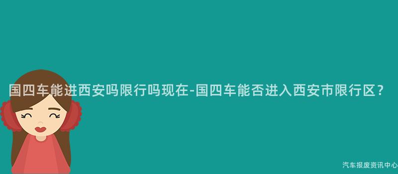 国四车能进西安吗限行吗现在-国四车能否进入西安市限行区？