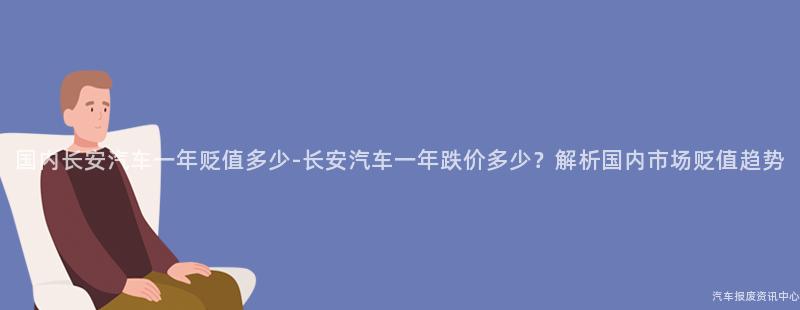 国内长安汽车一年贬值多少-长安汽车一年跌价多少？解析国内市场贬值趋势