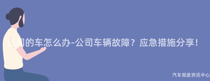 公司的车怎么办-公司车辆故障？应急措施分享！