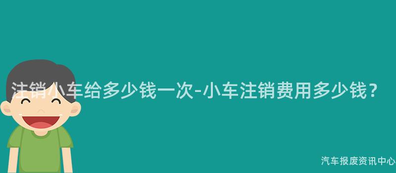 注销小车给多少钱一次-小车注销费用多少钱？