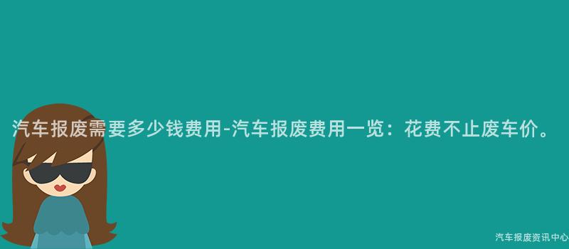 汽车报废需要多少钱费用-汽车报废费用一览：花费不止废车价。