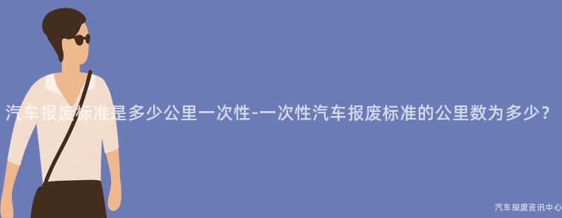 汽车报废标准是多少公里一次性-一次性汽车报废标准的公里数为多少？