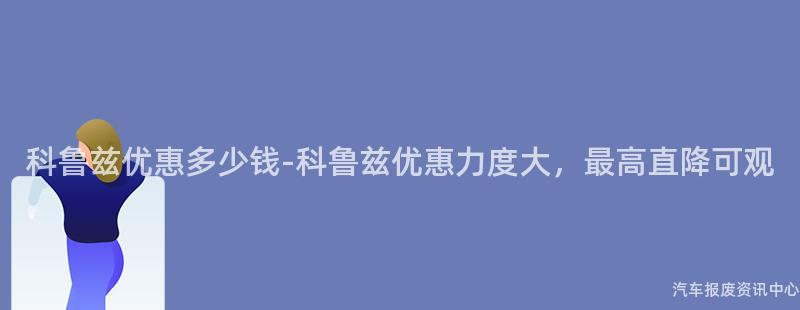 科鲁兹优惠多少钱-科鲁兹优惠力度大，最高直降可观