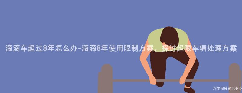 滴滴车超过8年怎么办-滴滴8年使用限制方案，探讨超限车辆处理方案